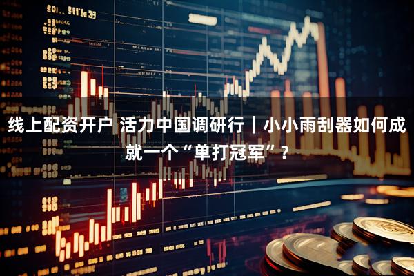 线上配资开户 活力中国调研行｜小小雨刮器如何成就一个“单打冠军”？