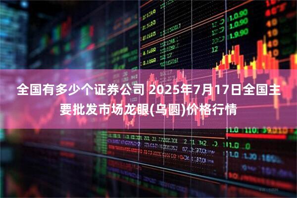 全国有多少个证券公司 2025年7月17日全国主要批发市场龙眼(乌圆)价格行情