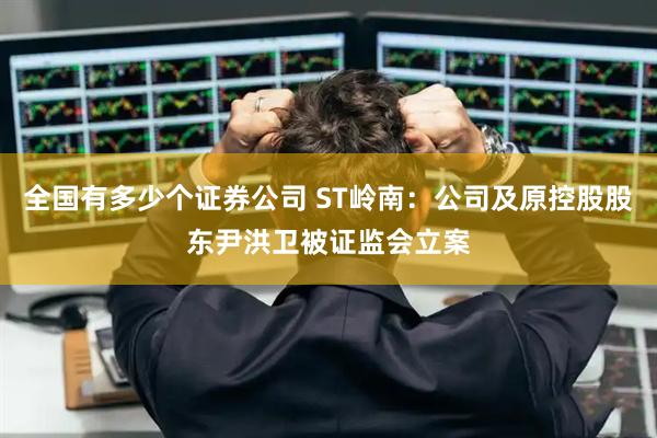 全国有多少个证券公司 ST岭南：公司及原控股股东尹洪卫被证监会立案