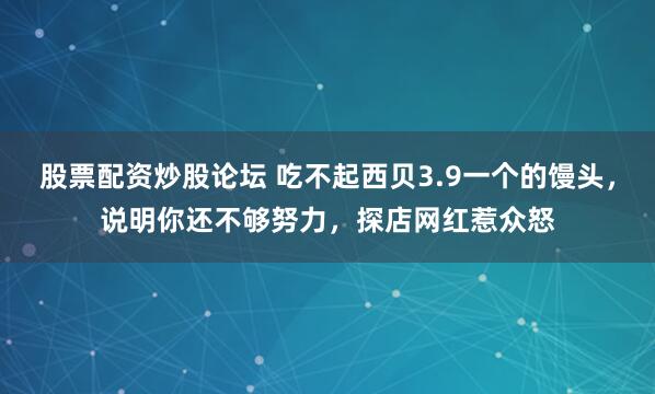 股票配资炒股论坛 吃不起西贝3.9一个的馒头，说明你还不够努力，探店网红惹众怒