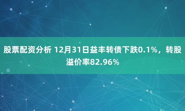 股票配资分析 12月31日益丰转债下跌0.1%，转股溢价率82.96%