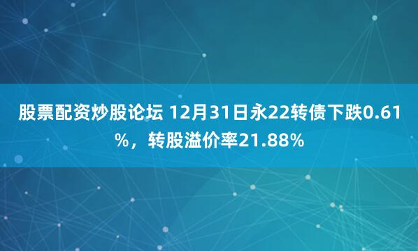 股票配资炒股论坛 12月31日永22转债下跌0.61%，转股溢价率21.88%