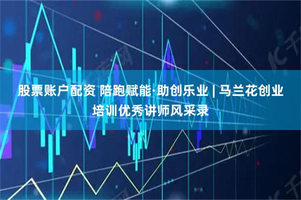 股票账户配资 陪跑赋能·助创乐业 | 马兰花创业培训优秀讲师风采录