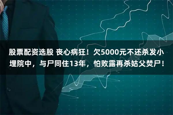 股票配资选股 丧心病狂！欠5000元不还杀发小埋院中，与尸同住13年，怕败露再杀姑父焚尸！