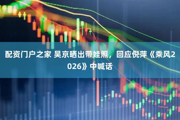 配资门户之家 吴京晒出带娃照，回应倪萍《乘风2026》中喊话