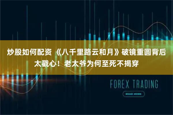 炒股如何配资 《八千里路云和月》破镜重圆背后太戳心！老太爷为何至死不揭穿
