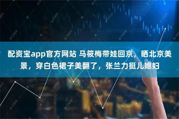 配资宝app官方网站 马筱梅带娃回京，晒北京美景，穿白色裙子美翻了，张兰力挺儿媳妇
