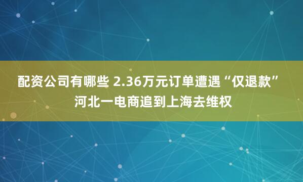 配资公司有哪些 2.36万元订单遭遇“仅退款”  河北一电商追到上海去维权